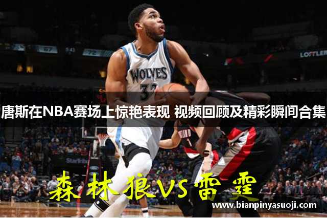 唐斯在NBA赛场上惊艳表现 视频回顾及精彩瞬间合集