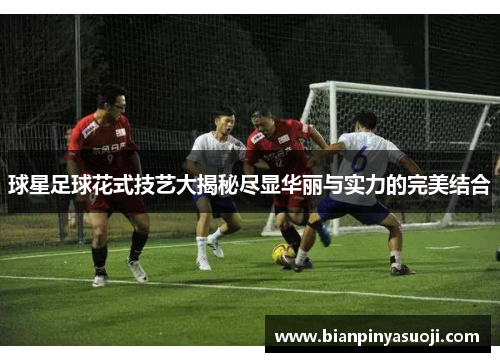 球星足球花式技艺大揭秘尽显华丽与实力的完美结合