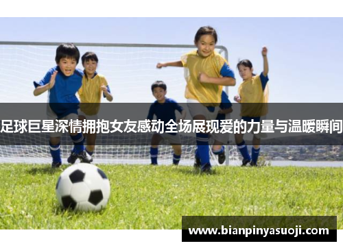 足球巨星深情拥抱女友感动全场展现爱的力量与温暖瞬间
