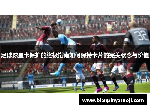 足球球星卡保护的终极指南如何保持卡片的完美状态与价值