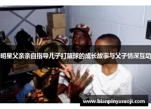 明星父亲亲自指导儿子打篮球的成长故事与父子情深互动