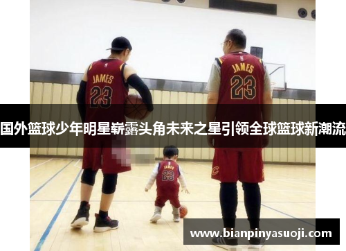 国外篮球少年明星崭露头角未来之星引领全球篮球新潮流