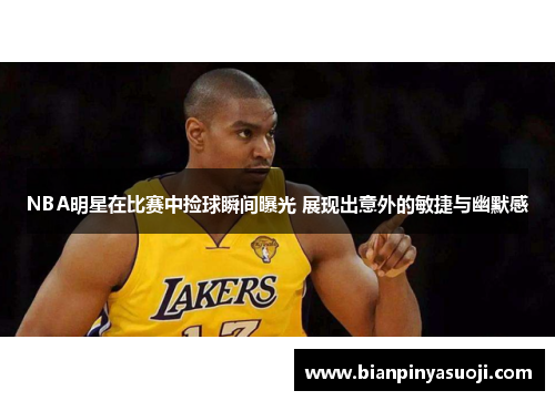 NBA明星在比赛中捡球瞬间曝光 展现出意外的敏捷与幽默感