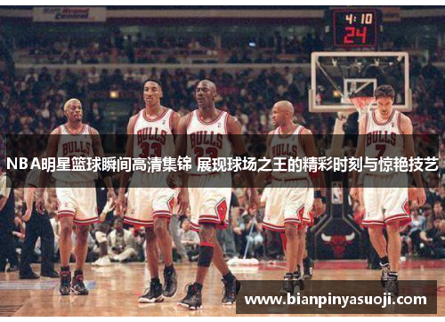 NBA明星篮球瞬间高清集锦 展现球场之王的精彩时刻与惊艳技艺